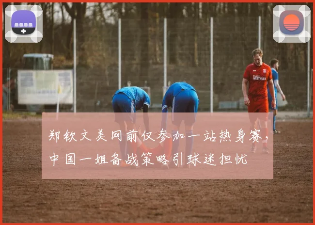 郑钦文美网前仅参加一站热身赛，中国一姐备战策略引球迷担忧
