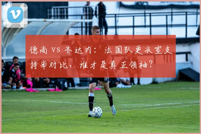 德尚 vs 齐达内：法国队更衣室支持率对比，谁才是真正领袖？