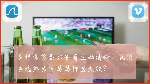 多特蒙德泰尔齐奇主动请辞，瓦茨克选帅为何屡屡押宝失败？