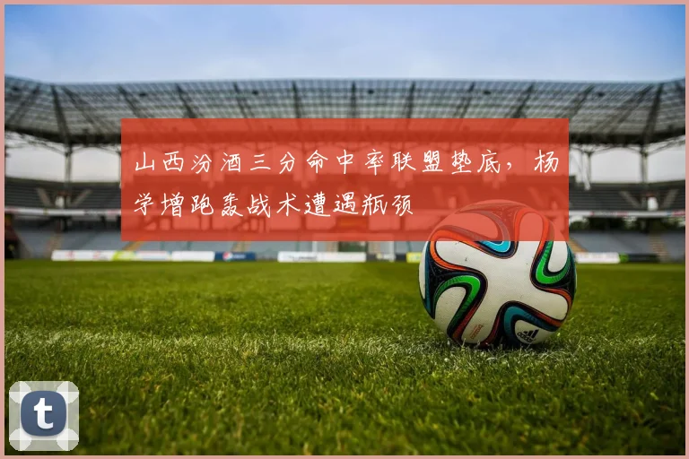 山西汾酒三分命中率联盟垫底，杨学增跑轰战术遭遇瓶颈