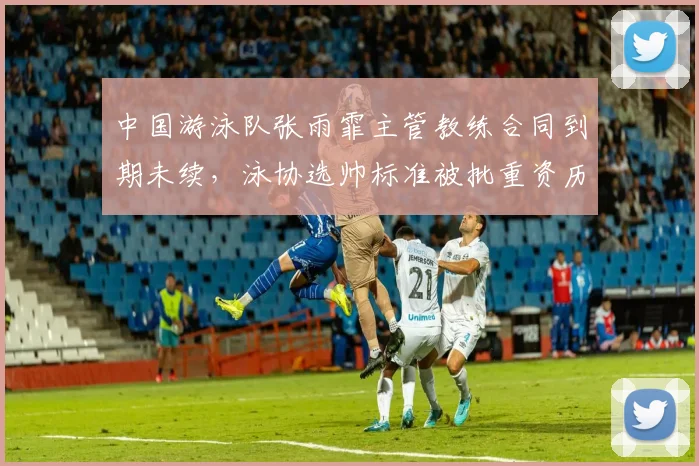 中国游泳队张雨霏主管教练合同到期未续，泳协选帅标准被批重资历轻能力