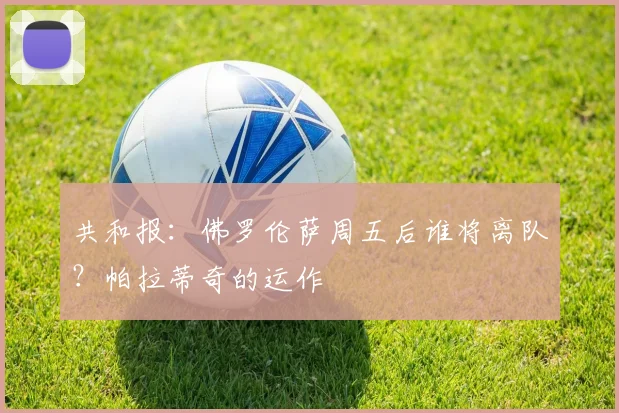 共和报：佛罗伦萨周五后谁将离队？帕拉蒂奇的运作